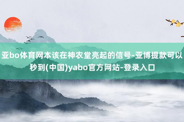 亚bo体育网本该在神农堂亮起的信号-亚博提款可以秒到(中国)yabo官方网站-登录入口