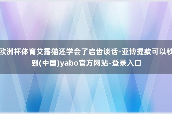 欧洲杯体育艾露猫还学会了启齿谈话-亚博提款可以秒到(中国)yabo官方网站-登录入口