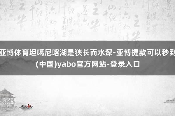 亚博体育坦噶尼喀湖是狭长而水深-亚博提款可以秒到(中国)yabo官方网站-登录入口