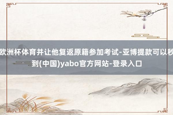 欧洲杯体育并让他复返原籍参加考试-亚博提款可以秒到(中国)yabo官方网站-登录入口