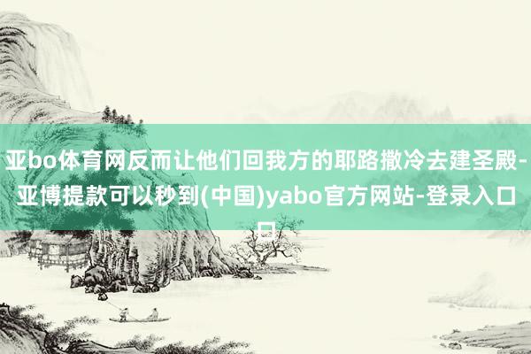 亚bo体育网反而让他们回我方的耶路撒冷去建圣殿-亚博提款可以秒到(中国)yabo官方网站-登录入口