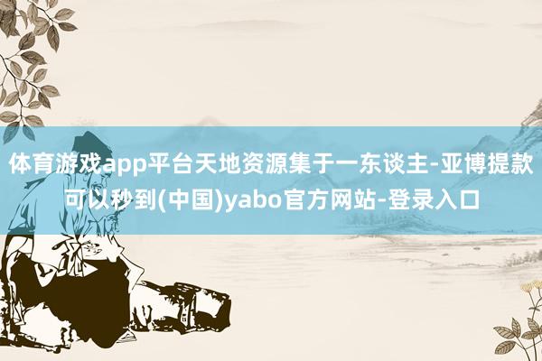体育游戏app平台天地资源集于一东谈主-亚博提款可以秒到(中国)yabo官方网站-登录入口