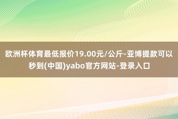 欧洲杯体育最低报价19.00元/公斤-亚博提款可以秒到(中国)yabo官方网站-登录入口