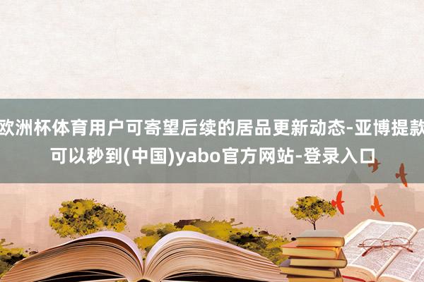 欧洲杯体育用户可寄望后续的居品更新动态-亚博提款可以秒到(中国)yabo官方网站-登录入口