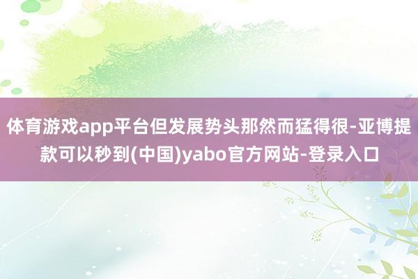 体育游戏app平台但发展势头那然而猛得很-亚博提款可以秒到(中国)yabo官方网站-登录入口