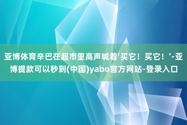 亚博体育辛巴在超市里高声喊着‘买它！买它！’-亚博提款可以秒到(中国)yabo官方网站-登录入口