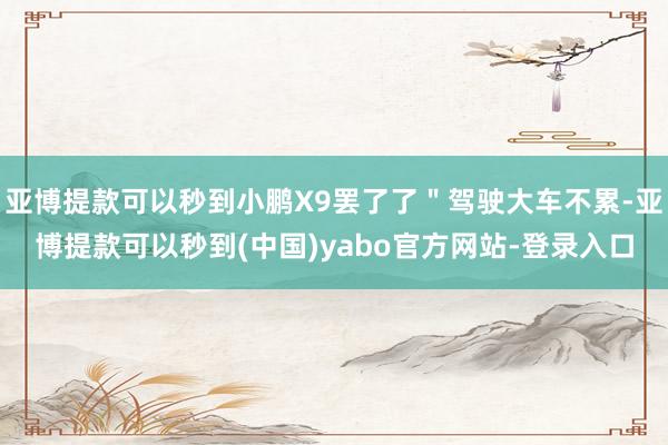 亚博提款可以秒到小鹏X9罢了了＂驾驶大车不累-亚博提款可以秒到(中国)yabo官方网站-登录入口