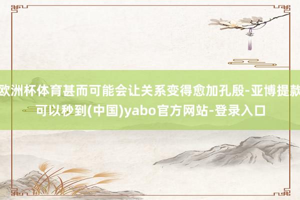 欧洲杯体育甚而可能会让关系变得愈加孔殷-亚博提款可以秒到(中国)yabo官方网站-登录入口