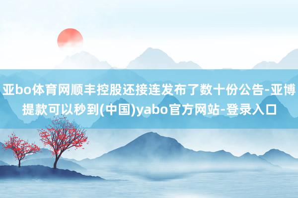 亚bo体育网顺丰控股还接连发布了数十份公告-亚博提款可以秒到(中国)yabo官方网站-登录入口