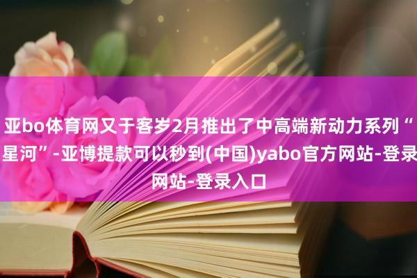 亚bo体育网又于客岁2月推出了中高端新动力系列“悠闲星河”-亚博提款可以秒到(中国)yabo官方网站-登录入口
