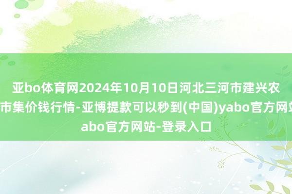 亚bo体育网2024年10月10日河北三河市建兴农副居品批发市集价钱行情-亚博提款可以秒到(中国)yabo官方网站-登录入口