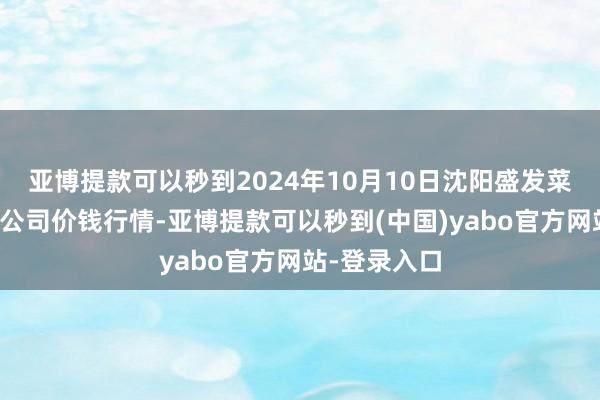 亚博提款可以秒到2024年10月10日沈阳盛发菜果批发有限公司价钱行情-亚博提款可以秒到(中国)yabo官方网站-登录入口