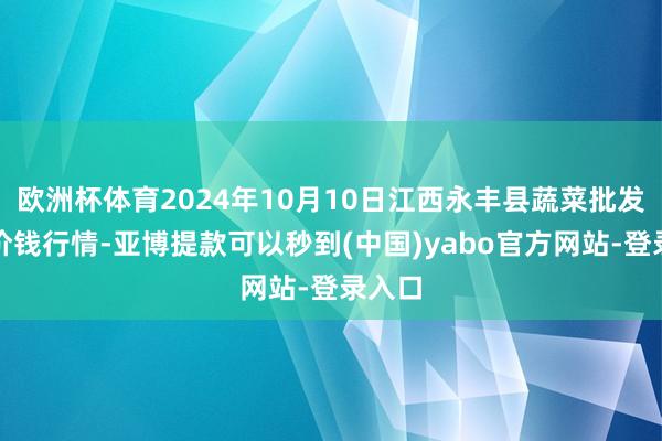 欧洲杯体育2024年10月10日江西永丰县蔬菜批发市集价钱行情-亚博提款可以秒到(中国)yabo官方网站-登录入口