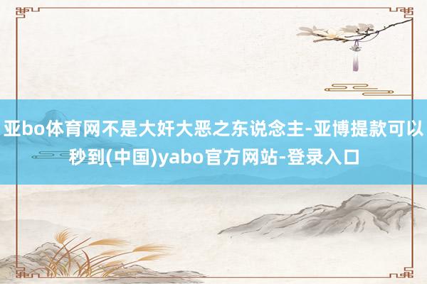 亚bo体育网不是大奸大恶之东说念主-亚博提款可以秒到(中国)yabo官方网站-登录入口