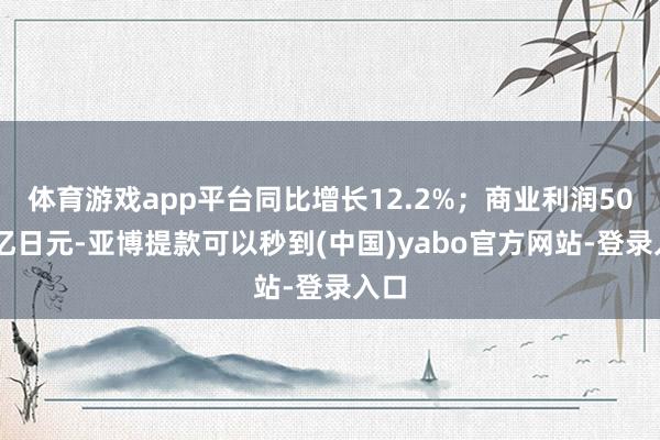 体育游戏app平台同比增长12.2%；商业利润5009亿日元-亚博提款可以秒到(中国)yabo官方网站-登录入口