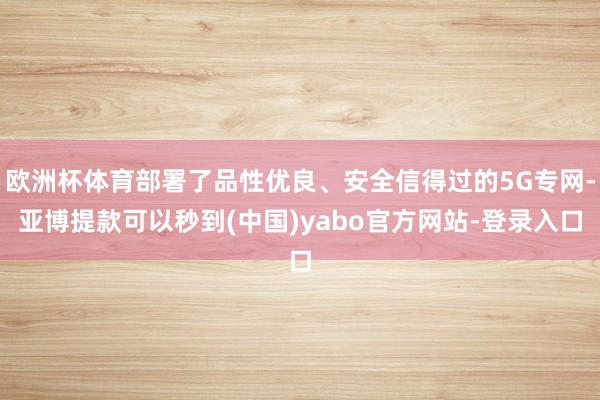 欧洲杯体育部署了品性优良、安全信得过的5G专网-亚博提款可以秒到(中国)yabo官方网站-登录入口