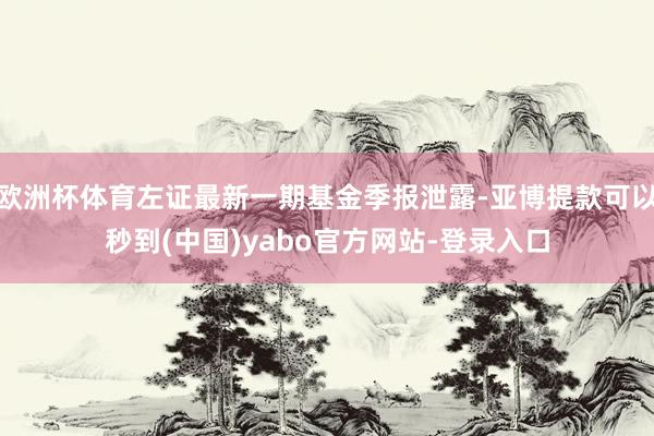 欧洲杯体育左证最新一期基金季报泄露-亚博提款可以秒到(中国)yabo官方网站-登录入口