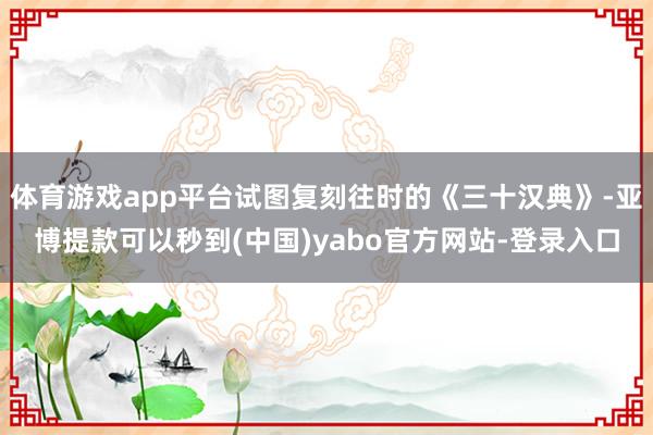 体育游戏app平台试图复刻往时的《三十汉典》-亚博提款可以秒到(中国)yabo官方网站-登录入口