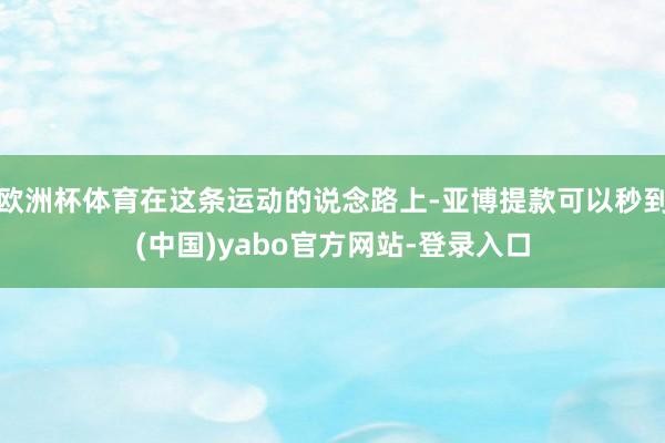欧洲杯体育在这条运动的说念路上-亚博提款可以秒到(中国)yabo官方网站-登录入口