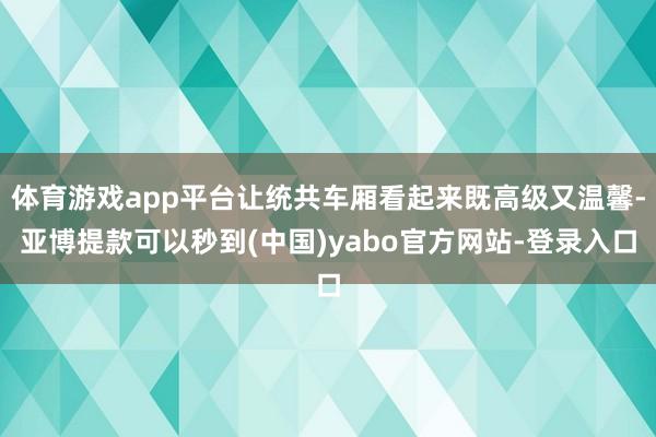 体育游戏app平台让统共车厢看起来既高级又温馨-亚博提款可以秒到(中国)yabo官方网站-登录入口