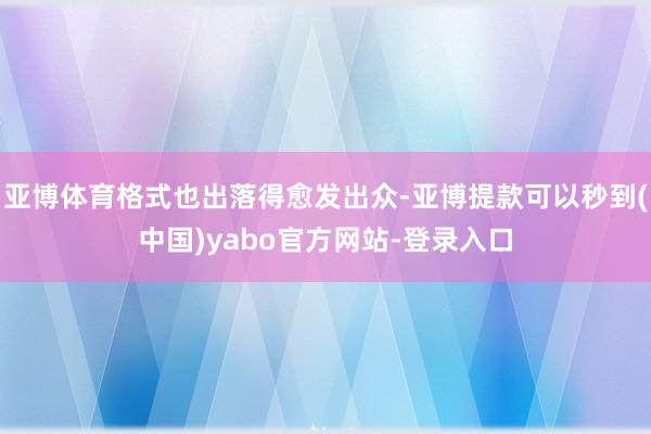 亚博体育格式也出落得愈发出众-亚博提款可以秒到(中国)yabo官方网站-登录入口