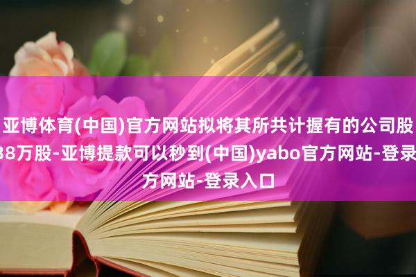 亚博体育(中国)官方网站拟将其所共计握有的公司股份638万股-亚博提款可以秒到(中国)yabo官方网站-登录入口