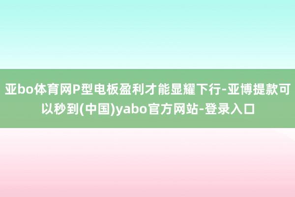 亚bo体育网P型电板盈利才能显耀下行-亚博提款可以秒到(中国)yabo官方网站-登录入口