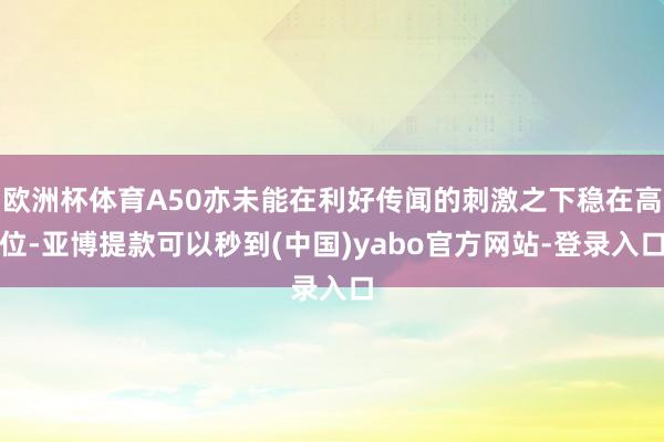 欧洲杯体育A50亦未能在利好传闻的刺激之下稳在高位-亚博提款可以秒到(中国)yabo官方网站-登录入口