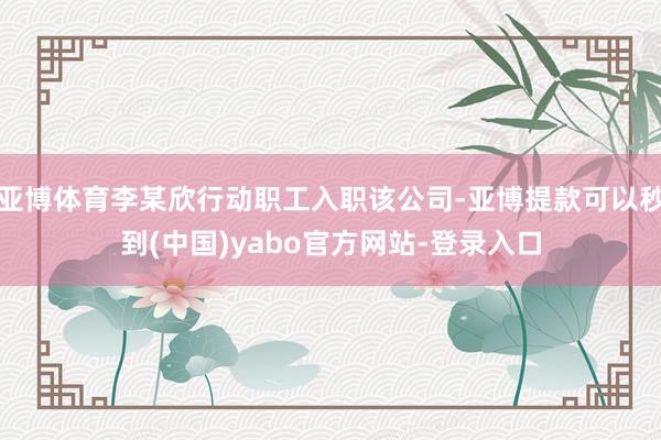 亚博体育李某欣行动职工入职该公司-亚博提款可以秒到(中国)yabo官方网站-登录入口