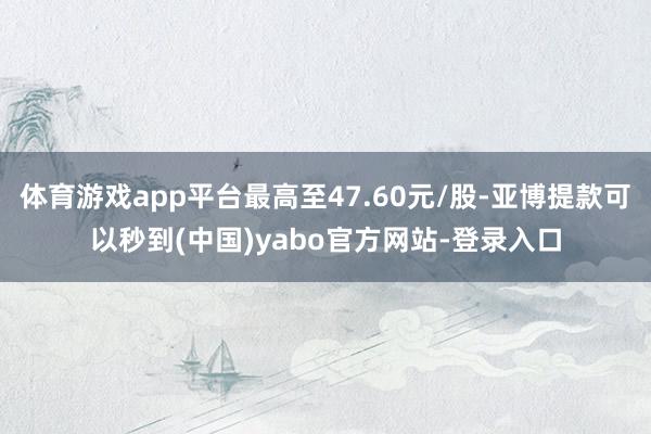体育游戏app平台最高至47.60元/股-亚博提款可以秒到(中国)yabo官方网站-登录入口