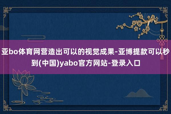 亚bo体育网营造出可以的视觉成果-亚博提款可以秒到(中国)yabo官方网站-登录入口