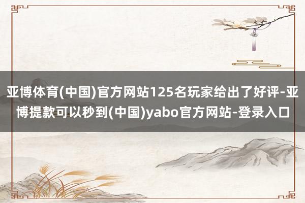 亚博体育(中国)官方网站125名玩家给出了好评-亚博提款可以秒到(中国)yabo官方网站-登录入口