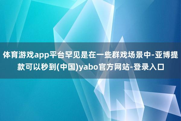 体育游戏app平台罕见是在一些群戏场景中-亚博提款可以秒到(中国)yabo官方网站-登录入口