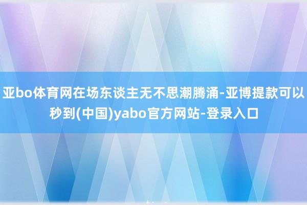 亚bo体育网在场东谈主无不思潮腾涌-亚博提款可以秒到(中国)yabo官方网站-登录入口