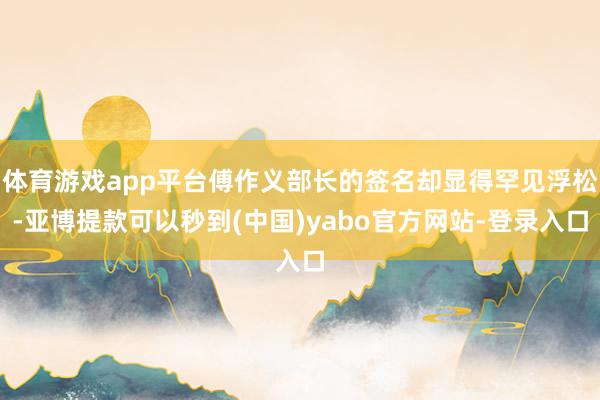 体育游戏app平台傅作义部长的签名却显得罕见浮松-亚博提款可以秒到(中国)yabo官方网站-登录入口