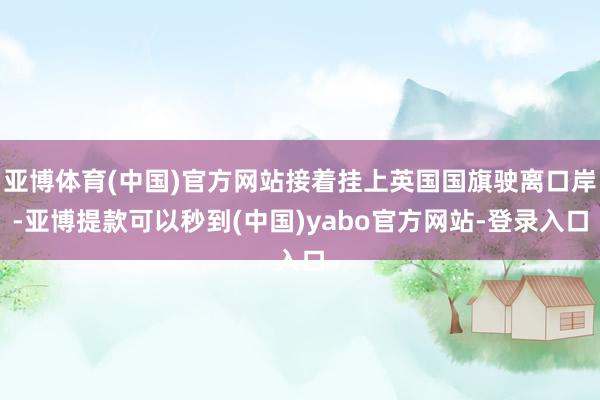 亚博体育(中国)官方网站接着挂上英国国旗驶离口岸-亚博提款可以秒到(中国)yabo官方网站-登录入口