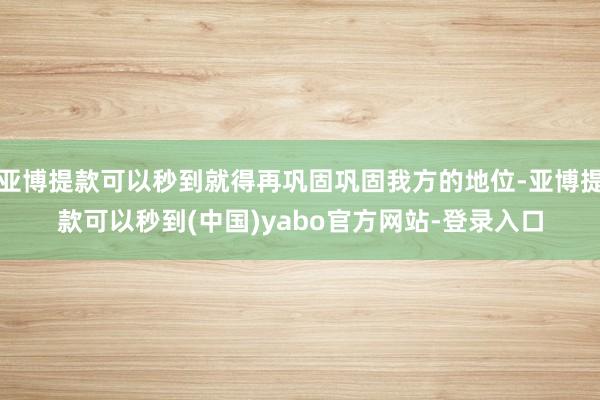 亚博提款可以秒到就得再巩固巩固我方的地位-亚博提款可以秒到(中国)yabo官方网站-登录入口