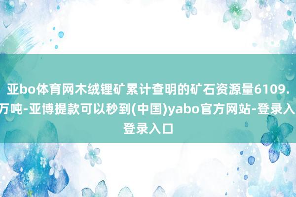 亚bo体育网木绒锂矿累计查明的矿石资源量6109.5万吨-亚博提款可以秒到(中国)yabo官方网站-登录入口