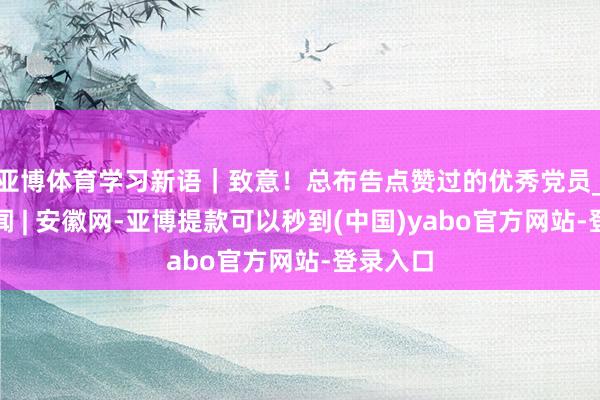 亚博体育学习新语｜致意！总布告点赞过的优秀党员_大皖新闻 | 安徽网-亚博提款可以秒到(中国)yabo官方网站-登录入口