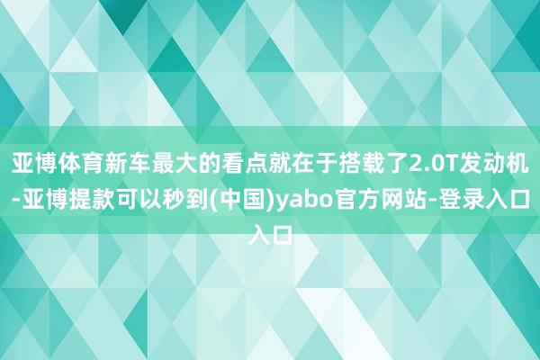 亚博体育新车最大的看点就在于搭载了2.0T发动机-亚博提款可以秒到(中国)yabo官方网站-登录入口