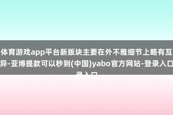 体育游戏app平台新版块主要在外不雅细节上略有互异-亚博提款可以秒到(中国)yabo官方网站-登录入口