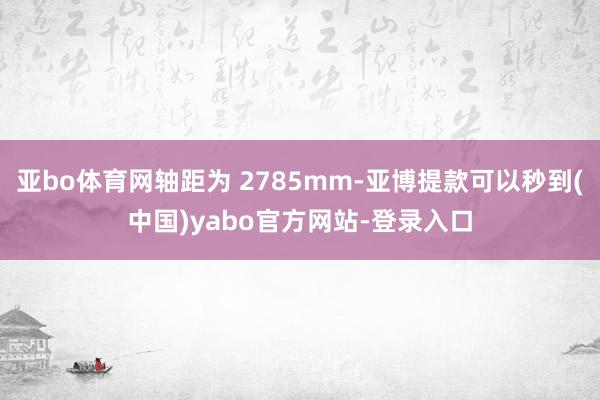 亚bo体育网轴距为 2785mm-亚博提款可以秒到(中国)yabo官方网站-登录入口