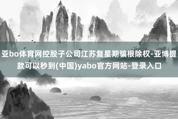 亚bo体育网控股子公司江苏复星期骗根除权-亚博提款可以秒到(中国)yabo官方网站-登录入口