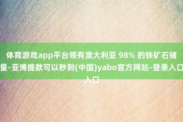 体育游戏app平台领有澳大利亚 98% 的铁矿石储量-亚博提款可以秒到(中国)yabo官方网站-登录入口