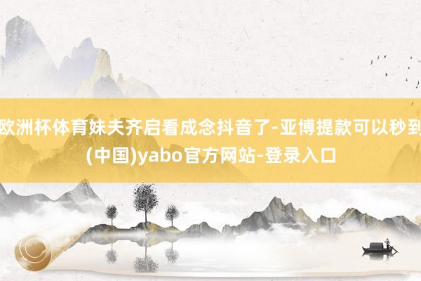 欧洲杯体育妹夫齐启看成念抖音了-亚博提款可以秒到(中国)yabo官方网站-登录入口