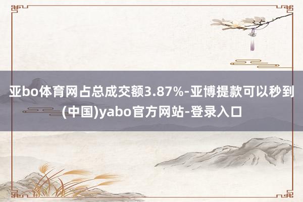 亚bo体育网占总成交额3.87%-亚博提款可以秒到(中国)yabo官方网站-登录入口