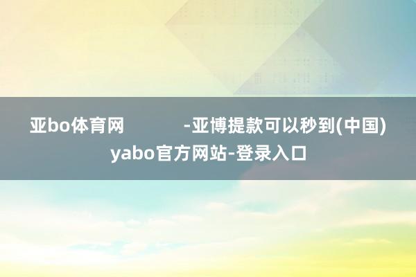 亚bo体育网            -亚博提款可以秒到(中国)yabo官方网站-登录入口