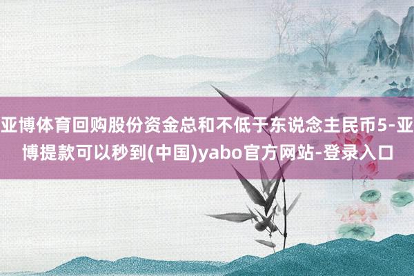 亚博体育回购股份资金总和不低于东说念主民币5-亚博提款可以秒到(中国)yabo官方网站-登录入口