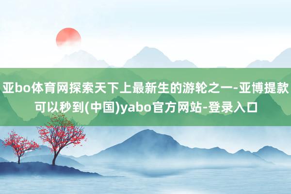 亚bo体育网探索天下上最新生的游轮之一-亚博提款可以秒到(中国)yabo官方网站-登录入口