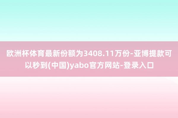 欧洲杯体育最新份额为3408.11万份-亚博提款可以秒到(中国)yabo官方网站-登录入口